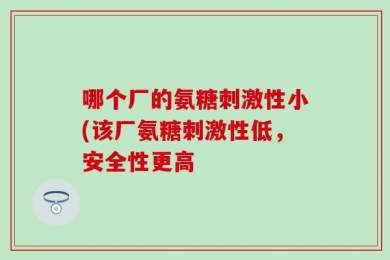 哪个厂的氨糖刺激性小(该厂氨糖刺激性低，安全性更高
