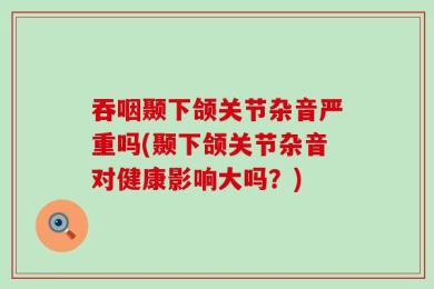 吞咽颞下颌关节杂音严重吗(颞下颌关节杂音对健康影响大吗？)
