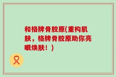 和格牌骨胶原(重构肌肤，格牌骨胶原助你亮眼焕肤！)