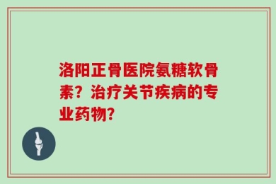 洛阳正骨医院氨糖软骨素？治疗关节疾病的专业药物？