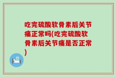 吃完硫酸软骨素后关节痛正常吗(吃完硫酸软骨素后关节痛是否正常)