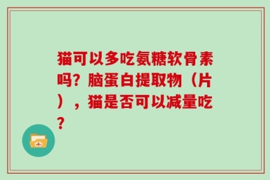 猫可以多吃氨糖软骨素吗？脑蛋白提取物（片），猫是否可以减量吃？