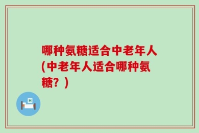 哪种氨糖适合中老年人(中老年人适合哪种氨糖？)
