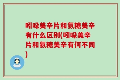 吲哚美辛片和氨糖美辛有什么区别(吲哚美辛片和氨糖美辛有何不同)