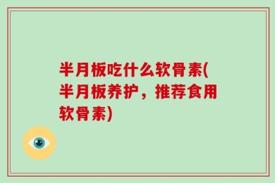 半月板吃什么软骨素(半月板养护，推荐食用软骨素)