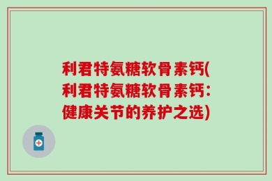 利君特氨糖软骨素钙(利君特氨糖软骨素钙：健康关节的养护之选)