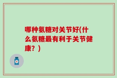 哪种氨糖对关节好(什么氨糖最有利于关节健康？)