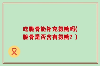 吃脆骨能补充氨糖吗(脆骨是否含有氨糖？)