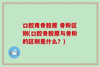 口腔用骨胶原 骨粉区别(口腔骨胶原与骨粉的区别是什么？)
