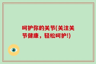 呵护你的关节(关注关节健康，轻松呵护!)