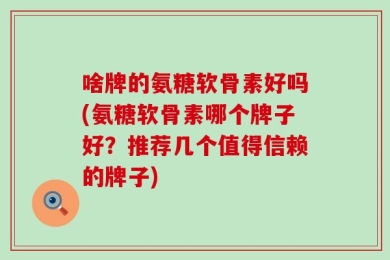 啥牌的氨糖软骨素好吗(氨糖软骨素哪个牌子好？推荐几个值得信赖的牌子)