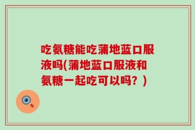 吃氨糖能吃蒲地蓝口服液吗(蒲地蓝口服液和氨糖一起吃可以吗？)