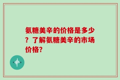 氨糖美辛的价格是多少？了解氨糖美辛的市场价格？