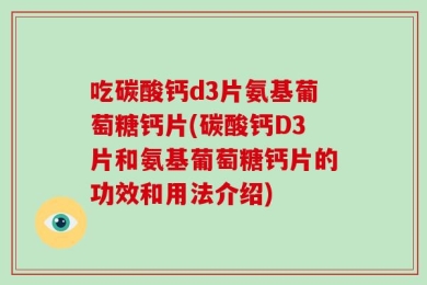 吃碳酸钙d3片氨基葡萄糖钙片(碳酸钙D3片和氨基葡萄糖钙片的功效和用法介绍)