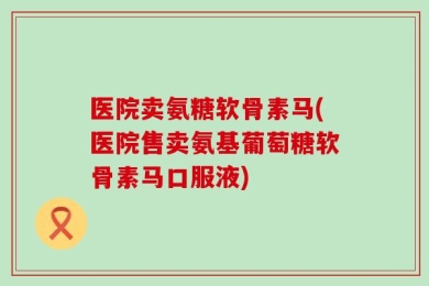 医院卖氨糖软骨素马(医院售卖氨基葡萄糖软骨素马口服液)