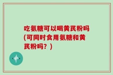 吃氨糖可以喝黄芪粉吗(可同时食用氨糖和黄芪粉吗？)