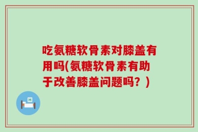 吃氨糖软骨素对膝盖有用吗(氨糖软骨素有助于改善膝盖问题吗？)
