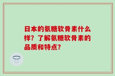 日本的氨糖软骨素什么样？了解氨糖软骨素的品质和特点？