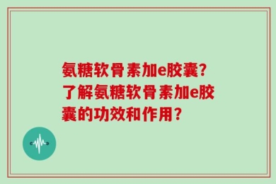 氨糖软骨素加e胶囊？了解氨糖软骨素加e胶囊的功效和作用？