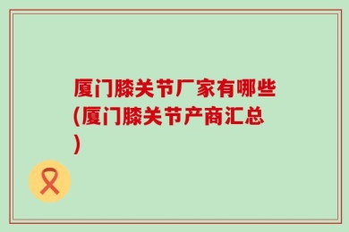 厦门膝关节厂家有哪些(厦门膝关节产商汇总)