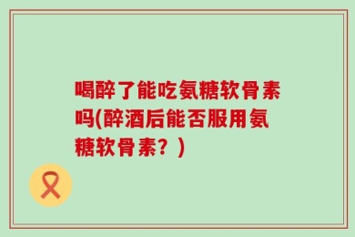 喝醉了能吃氨糖软骨素吗(醉酒后能否服用氨糖软骨素？)