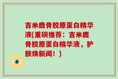 吉米鹿骨胶原蛋白精华液(重磅推荐：吉米鹿骨胶原蛋白精华液，护肤焕新闻！)