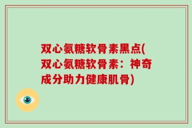 双心氨糖软骨素黑点(双心氨糖软骨素：神奇成分助力健康肌骨)
