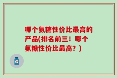 哪个氨糖性价比最高的产品(排名前三！哪个氨糖性价比最高？)