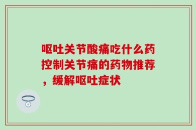 呕吐关节酸痛吃什么药控制关节痛的药物推荐，缓解呕吐症状
