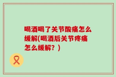 喝酒喝了关节酸痛怎么缓解(喝酒后关节疼痛怎么缓解？)