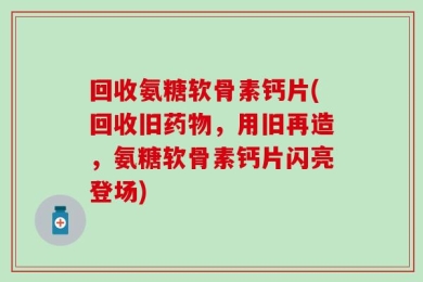 回收氨糖软骨素钙片(回收旧药物，用旧再造，氨糖软骨素钙片闪亮登场)