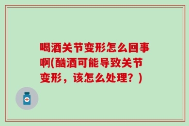喝酒关节变形怎么回事啊(酗酒可能导致关节变形，该怎么处理？)