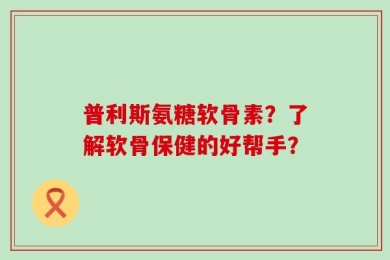 普利斯氨糖软骨素？了解软骨保健的好帮手？