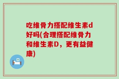 吃维骨力搭配维生素d好吗(合理搭配维骨力和维生素D，更有益健康)