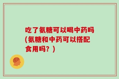 吃了氨糖可以喝中药吗(氨糖和中药可以搭配食用吗？)