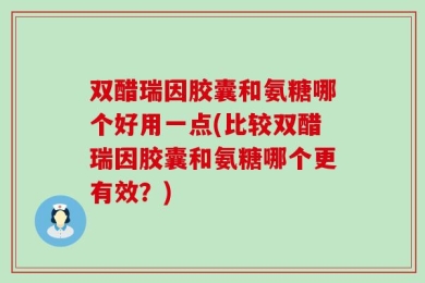 双醋瑞因胶囊和氨糖哪个好用一点(比较双醋瑞因胶囊和氨糖哪个更有效？)