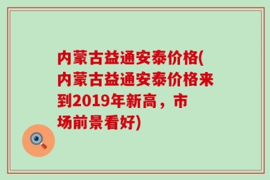 内蒙古益通安泰价格(内蒙古益通安泰价格来到2019年新高，市场前景看好)