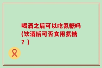 喝酒之后可以吃氨糖吗(饮酒后可否食用氨糖？)