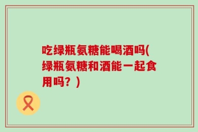 吃绿瓶氨糖能喝酒吗(绿瓶氨糖和酒能一起食用吗？)