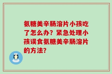 氨糖美辛肠溶片小孩吃了怎么办？紧急处理小孩误食氨糖美辛肠溶片的方法？
