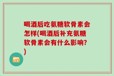 喝酒后吃氨糖软骨素会怎样(喝酒后补充氨糖软骨素会有什么影响？)