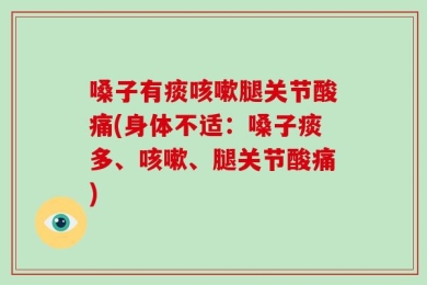 嗓子有痰咳嗽腿关节酸痛(身体不适：嗓子痰多、咳嗽、腿关节酸痛)