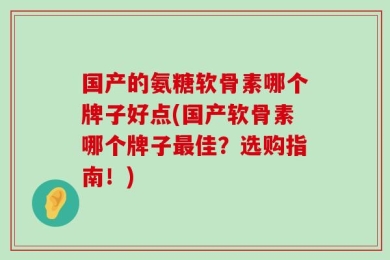 国产的氨糖软骨素哪个牌子好点(国产软骨素哪个牌子最佳？选购指南！)