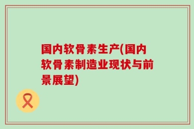 国内软骨素生产(国内软骨素制造业现状与前景展望)