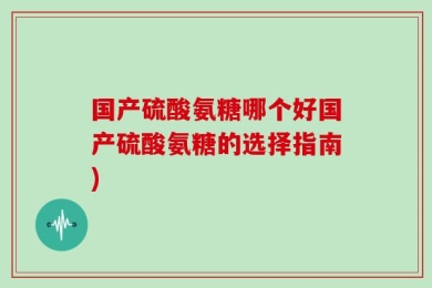 国产硫酸氨糖哪个好国产硫酸氨糖的选择指南)