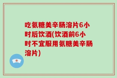 吃氨糖美辛肠溶片6小时后饮酒(饮酒前6小时不宜服用氨糖美辛肠溶片)