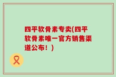 四平软骨素专卖(四平软骨素唯一官方销售渠道公布！)