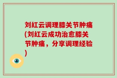 刘红云调理膝关节肿痛(刘红云成功治愈膝关节肿痛，分享调理经验)
