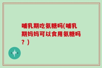 哺乳期吃氨糖吗(哺乳期妈妈可以食用氨糖吗？)