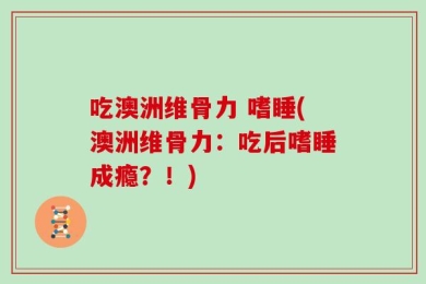 吃澳洲维骨力 嗜睡(澳洲维骨力：吃后嗜睡成瘾？！)